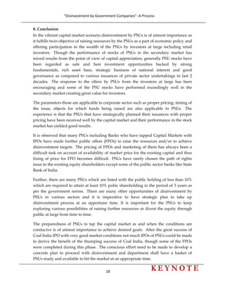 “Disinvestment by Government Companies”: A Process 
18                      
 
8. Conclusion
In the vibrant capital market scenario disinvestment by PSUs is of utmost importance as
it fulfills twin objective of raising resources by the PSUs as a part of economic policy and
offering participation in the wealth of the PSUs by investors at large including retail
investors. Though the performance of stocks of PSUs in the secondary market has
mixed results from the point of view of capital appreciation, generally PSU stocks have
been regarded as safe and best investment opportunities backed by strong
fundamentals, rich asset base, strategic business of national interest and good
governance as compared to various issuances of private sector undertakings in last 2
decades. The response to the offers by PSUs from the investors at large has been
encouraging and some of the PSU stocks have performed exceedingly well in the
secondary market creating great value for investors.
The parameters those are applicable to corporate sector such as proper pricing, timing of
the issue, objects for which funds being raised are also applicable to PSUs. The
experience is that the PSUs that have strategically planned their issuances with proper
pricing have been received well by the capital market and their performance in the stock
market has yielded good results.
It is observed that many PSUs including Banks who have tapped Capital Markets with
IPOs have made further public offers (FPOs) to raise the resources and/or to achieve
disinvestment targets. The pricing of FPOs and marketing of them has always been a
difficult task on account of availability of market price for the existing capital and thus
fixing of price for FPO becomes difficult. PSUs have rarely chosen the path of rights
issue to the existing equity shareholders except some of the public sector banks like State
Bank of India.
Further, there are many PSUs which are listed with the public holding of less than 10%
which are required to attain at least 10% pubic shareholding in the period of 3 years as
per the government norms. There are many other opportunities of disinvestment by
PSUs in various sectors and it is imperative to have strategic plan to take up
disinvestment process at an opportune time. It is important for the PSUs to keep
exploring various possibilities of raising further resources or divest the equity through
public at large from time to time.
The preparedness of PSUs to tap the capital market as and when the conditions are
conducive is of utmost importance to achieve desired goals. After the great success of
Coal India IPO with very good market conditions not much IPOs of PSUs could be made
to derive the benefit of the thumping success of Coal India, though some of the FPOs
were completed during this phase. The conscious effort need to be made to develop a
concrete plan to proceed with disinvestment and department shall have a basket of
PSUs ready and available to hit the market at an appropriate time.
 
