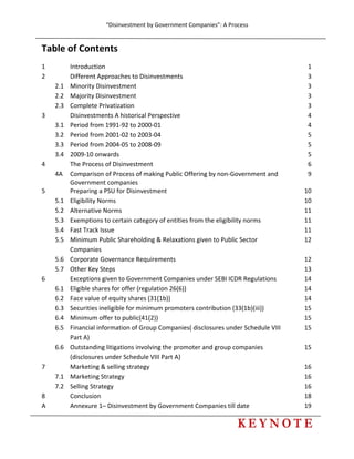 “Disinvestment by Government Companies”: A Process 
 
       
 
Table of Contents 
1    Introduction  1
2    Different Approaches to Disinvestments 3
  2.1  Minority Disinvestment  3
  2.2  Majority Disinvestment  3
  2.3  Complete Privatization  3
3    Disinvestments A historical Perspective 4
  3.1  Period from 1991‐92 to 2000‐01 4
  3.2  Period from 2001‐02 to 2003‐04 5
  3.3  Period from 2004‐05 to 2008‐09 5
  3.4  2009‐10 onwards  5
4    The Process of Disinvestment 6
  4A  Comparison of Process of making Public Offering by non‐Government and 
Government companies 
9
5    Preparing a PSU for Disinvestment 10
  5.1  Eligibility Norms  10
  5.2  Alternative Norms  11
  5.3  Exemptions to certain category of entities from the eligibility norms  11
  5.4  Fast Track Issue  11
  5.5  Minimum Public Shareholding & Relaxations given to Public Sector 
Companies 
12
  5.6  Corporate Governance Requirements 12
  5.7  Other Key Steps  13
6    Exceptions given to Government Companies under SEBI ICDR Regulations  14
  6.1  Eligible shares for offer (regulation 26(6)) 14
  6.2  Face value of equity shares (31(1b)) 14
  6.3  Securities ineligible for minimum promoters contribution (33(1b)(iii))  15
  6.4  Minimum offer to public(41(2)) 15
  6.5  Financial information of Group Companies( disclosures under Schedule VIII 
Part A) 
15
  6.6  Outstanding litigations involving the promoter and group companies 
(disclosures under Schedule VIII Part A) 
15
7    Marketing & selling strategy 16
  7.1  Marketing Strategy  16
  7.2  Selling Strategy  16
8    Conclusion  18
A    Annexure 1– Disinvestment by Government Companies till date  19
 