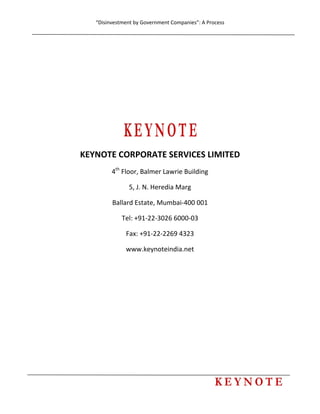 “Disinvestment by Government Companies”: A Process 
 
       
 
 
 
 
 
 
KEYNOTE CORPORATE SERVICES LIMITED 
4th
 Floor, Balmer Lawrie Building 
5, J. N. Heredia Marg  
Ballard Estate, Mumbai‐400 001 
Tel: +91‐22‐3026 6000‐03 
Fax: +91‐22‐2269 4323 
www.keynoteindia.net  
 
 