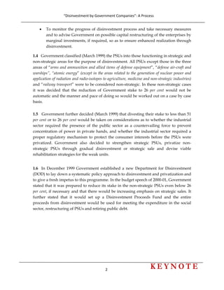 “Disinvestment by Government Companies”: A Process 
2                      
 
• To monitor the progress of disinvestment process and take necessary measures
and to advise Government on possible capital restructuring of the enterprises by
marginal investments, if required, so as to ensure enhanced realization through
disinvestment.
1.4 Government classified (March 1999) the PSUs into those functioning in strategic and
non-strategic areas for the purpose of disinvestment. All PSUs except those in the three
areas of “arms and ammunition and allied items of defense equipment”, “defense air-craft and
warships”, “atomic energy” (except in the areas related to the generation of nuclear power and
application of radiation and radio-isotopes to agriculture, medicine and non-strategic industries)
and “railway transport” were to be considered non-strategic. In these non-strategic cases
it was decided that the reduction of Government stake to 26 per cent would not be
automatic and the manner and pace of doing so would be worked out on a case by case
basis.
1.5 Government further decided (March 1999) that divesting their stake to less than 51
per cent or to 26 per cent would be taken on considerations as to whether the industrial
sector required the presence of the public sector as a countervailing force to prevent
concentration of power in private hands, and whether the industrial sector required a
proper regulatory mechanism to protect the consumer interests before the PSUs were
privatized. Government also decided to strengthen strategic PSUs, privatize non-
strategic PSUs through gradual disinvestment or strategic sale and devise viable
rehabilitation strategies for the weak units.
1.6 In December 1999 Government established a new Department for Disinvestment
(DOD) to lay down a systematic policy approach to disinvestment and privatization and
to give a fresh impetus to this programme. In the budget speech of 2000-01, Government
stated that it was prepared to reduce its stake in the non-strategic PSUs even below 26
per cent, if necessary and that there would be increasing emphasis on strategic sales. It
further stated that it would set up a Disinvestment Proceeds Fund and the entire
proceeds from disinvestment would be used for meeting the expenditure in the social
sector, restructuring of PSUs and retiring public debt.
 