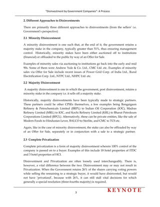 “Disinvestment by Government Companies”: A Process 
3                      
 
2. Different Approaches to Disinvestments
There are primarily three different approaches to disinvestments (from the sellers’ i.e.
Government’s perspective)
2.1 Minority Disinvestment
A minority disinvestment is one such that, at the end of it, the government retains a
majority stake in the company, typically greater than 51%, thus ensuring management
control. Historically, minority stakes have been either auctioned off to institutions
(financial) or offloaded to the public by way of an Offer for Sale.
Examples of minority sales via auctioning to institutions go back into the early and mid
90s. Some of them were Andrew Yule & Co. Ltd., CMC Ltd. etc. Examples of minority
sales via Offer for Sale include recent issues of Power Grid Corp. of India Ltd., Rural
Electrification Corp. Ltd., NTPC Ltd., NHPC Ltd. etc.
2.2 Majority Disinvestment
A majority disinvestment is one in which the government, post disinvestment, retains a
minority stake in the company i.e. it sells off a majority stake.
Historically, majority disinvestments have been typically made to strategic partners.
These partners could be other CPSEs themselves, a few examples being Bongaigaon
Refinery & Petrochemicals Limited (BRPL) to Indian Oil Corporation (IOC), Madras
Refinery Limited (MRL) to IOC, and Kochi Refinery Limited (KRL) to Bharat Petroleum
Corporations Limited (BPCL). Alternatively, these can be private entities, like the sale of
Modern Foods to Hindustan Lever, BALCO to Sterlite, and CMC to TCS etc.
Again, like in the case of minority disinvestment, the stake can also be offloaded by way
of an Offer for Sale, separately or in conjunction with a sale to a strategic partner.
2.3 Complete Privatization
Complete privatization is a form of majority disinvestment wherein 100% control of the
company is passed on to a buyer. Examples of this include 18 hotel properties of ITDC
and 3 hotel properties of HCI.
Disinvestment and Privatization are often loosely used interchangeably. There is,
however, a vital difference between the two. Disinvestment may or may not result in
Privatization. When the Government retains 26% of the shares carrying voting powers
while selling the remaining to a strategic buyer, it would have disinvested, but would
not have ‘privatized’, because with 26%, it can still stall vital decisions for which
generally a special resolution (three-fourths majority) is required.
 