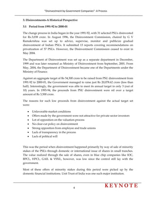 “Disinvestment by Government Companies”: A Process 
4                      
 
3. Disinvestments-A Historical Perspective
3.1 Period from 1991-92 to 2000-01
The change process in India began in the year 1991-92, with 31 selected PSUs disinvested
for Rs.3,038 crore. In August 1996, the Disinvestment Commission, chaired by G V
Ramakrishna was set up to advice, supervise, monitor and publicize gradual
disinvestment of Indian PSUs. It submitted 13 reports covering recommendations on
privatization of 57 PSUs. However, the Disinvestment Commission ceased to exist in
May 2004.
The Department of Disinvestment was set up as a separate department in December,
1999 and was later renamed as Ministry of Disinvestment from September, 2001. From
May, 2004, the Department of Disinvestment became one of the Departments under the
Ministry of Finance.
Against an aggregate target of Rs 54,300 crore to be raised from PSU disinvestment from
1991-92 to 2000-01, the Government managed to raise just Rs 20,078.62 crore (less than
half). Interestingly, the government was able to meet its annual target in only 3 (out of
10) years. In 1993-94, the proceeds from PSU disinvestment were nil over a target
amount of Rs 3,500 crore.
The reasons for such low proceeds from disinvestment against the actual target set
were:
• Unfavorable market conditions
• Offers made by the government were not attractive for private sector investors
• Lot of opposition on the valuation process
• No clear-cut policy on disinvestment
• Strong opposition from employee and trade unions
• Lack of transparency in the process
• Lack of political will
This was the period when disinvestment happened primarily by way of sale of minority
stakes of the PSUs through domestic or international issue of shares in small tranches.
The value realized through the sale of shares, even in blue chip companies like IOC,
BPCL, HPCL, GAIL & VSNL, however, was low since the control still lay with the
government.
Most of these offers of minority stakes during this period were picked up by the
domestic financial institutions. Unit Trust of India was one such major institution.
 
