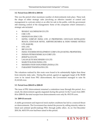“Disinvestment by Government Companies”: A Process 
5                      
 
3.2 Period from 2001-02 to 2003-04
This was the period when maximum number of disinvestments took place. These took
the shape of either strategic sales (involving an effective transfer of control and
management to a private entity) or an offer for sale to the public, with the government
still retaining control of the management. Some of the companies which witnessed a
strategic sale included:
• BHARAT ALUMINIUM CO.LTD.
• CMC LTD.
• HINDUSTAN ZINC LTD.
• HOTEL CORP.OF INDIA LTD. (3 PROPERTIES: CENTAUR HOTEL,JUHU
BEACH, CENTAUR HOTEL AIRPORT,MUMBAI & INDO HOKKE HOTELS
LTD.,RAJGIR)
• HTL LTD.
• IBP CO.LTD.
• INDIA TOURISM DEVELOPMENT CORP.LTD.(18 HOTEL PROPERTIES)
• INDIAN PETROCHEMICALS CORP.LTD.
• JESSOP & CO.LTD.
• LAGAN JUTE MACHINERY CO.LTD.
• MARUTI SUZUKI INDIA LTD.
• MODERN FOOD INDUSTRIES (INDIA) LTD.
• PARADEEP PHOSPHATES LTD.
The valuations realized by this route were found to be substantially higher than those
from minority stake sales. During this period, against an aggregate target of Rs 38,500
crore to be raised from PSU disinvestment, the Government managed to raise Rs
21,163.68 crore.
3.3 Period from 2004-05 to 2008-09
The issue of PSU disinvestment remained a contentious issue through this period. As a
result, the disinvestment agenda stagnated during this period. In the 5 years from 2003-
04 to 2008-09, the total receipts from disinvestments were only Rs. 8515.93 crore.
3.4 2009-10 onwards
A stable government and improved stock market conditions has led to a renewed thrust
on disinvestments. The Government has started the process by selling minority stakes in
listed and unlisted (profit-making) PSUs through public offers. As on 31st December
2010, Rs. 46315.59 crore had been raised in this period.
 