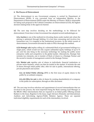 “Disinvestment by Government Companies”: A Process 
6                      
 
4. The Process of Disinvestment
4.1 The disinvestment in any Government company is carried by Department of
Disinvestment (DOD). It was converted from an independent Ministry to the
Department of Disinvestment (DOD) under the Ministry of Finance. DOD is responsible
for taking each proposal to the Cabinet Committee on Disinvestment (CCD), the highest
decision making body in the approval channel.
4.2 The next step involves deciding on the methodology to be followed for
disinvestment. From time to time Government has adopted several methodologies as
4.2.a Auction is one of the methods for divesting shares under market sale where the
pricing is optimized through bidding. It is less time consuming and involves low
transaction cost. It is targeted at the institutional investors. In the initial rounds of
disinvestment, Government divested its stake in PSUs thorough this method.
4.2.b Strategic sale implies selling of a substantial block of government holdings to a
single party, which would not only acquire substantial equity holdings of up to 51
per cent but also bring in the necessary technology for making the public sector
enterprise viable and competitive in the global market. Alternatively, Strategic Sale
includes two elements, one is transfer of block of shares to a Strategic Partner and
the second is transfer of management control to the Strategic Partner.
4.2.c Market sale signifies sale of shares to individuals, financial institutions or
private sector business, which can then be traded in the market. It includes the sale
of shares through initial public offer, offer for sale to public, international offering,
private placement and auction
4.2.c (i) Initial Public offering (IPO) is the first issue of equity shares to the
public by an unlisted company.
4.2.c.(ii) Offer for sale is offer of shares by existing shareholder(s) of a company
to the public for subscription, through an offer document.
4.3 The next step involves selection and appointment of several intermediaries that are
involved in the process, the most important being the Book running Lead Manager or
the BRLM. Other intermediaries that are required in an Initial public Offering include
Bankers to the Issue, Registrar to the Issue, Legal Advisers–Domestic and International,
Auditors and Advertising Agency/Public Relation Agency. There are separate
individual eligibility requirements for each of the intermediary involved.
 