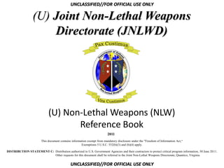UNCLASSIFIED//FOR OFFICIAL USE ONLY

                  (U) Joint Non-Lethal Weapons
                      Directorate (JNLWD)




                              (U) Non-Lethal Weapons (NLW)
                                     Reference Book
                                                                           2011
                         This document contains information exempt from mandatory disclosure under the "Freedom of Information Act,“
                                                       Exemptions 5 U.S.C. 552(b)(3) and (b)(4) apply.

DISTRIBUTION STATEMENT C: Distribution authorized to U.S. Government Agencies and their contractors to protect critical program information, 30 June 2011.
                          Other requests for this document shall be referred to the Joint Non-Lethal Weapons Directorate, Quantico, Virginia.


                                               UNCLASSIFIED//FOR OFFICIAL USE ONLY
 