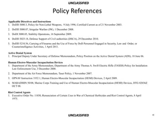 UNCLASSIFIED

                                        Policy References
Applicable Directives and Instructions
1. DoDD 3000.3, Policy for Non-Lethal Weapons, 9 July 1996, Certified Current as of 21 November 2003.
2. DoDD 3000.07, Irregular Warfare (IW), 1 December 2008.
3. DoDI 3000.05, Stability Operations, 16 September 2009.
4. DoDD 3025.18, Defense Support of Civil authorities (DSCA), 29 December 2010.
5. DoDD 5210.56, Carrying of Firearms and the Use of Force by DoD Personnel Engaged in Security, Law and Order, or
   Counterintelligence Activities, 1 April 2011.

Active Denial System
1. Principal Deputy Under Secretary of Defense Memorandum, Policy Position on the Active Denial System (ADS), 18 June 06.

Human Electro-Muscular Incapacitation Devices
1. Department of the Army Memorandum, Department of the Army Thomas A. Swift Electric Rifle (TASER) Policy for Installation
   Law Enforcement Use, 3 December 2008.
2. Department of the Air Force Memorandum, Taser Policy, 1 November 2007.
3. OPNAV Instruction 3352.1, Human Electro-Muscular Incapacitation (HEMI) Devices, 2 April 2009.
4. MARADMIN 50/08, Marine Corps Training and Use of Human Electro-Muscular Incapacitation (HEMI) Devices, DTG 02036Z
   OCT 08.

Riot Control Agents
1. Executive Order No. 11850, Renunciation of Certain Uses in War of Chemical Herbicides and Riot Control Agents, 8 April
   1975.




                                                      UNCLASSIFIED                                                            vi
 