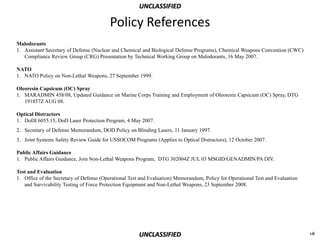 UNCLASSIFIED

                                         Policy References
Malodorants
1. Assistant Secretary of Defense (Nuclear and Chemical and Biological Defense Programs), Chemical Weapons Convention (CWC)
   Compliance Review Group (CRG) Presentation by Technical Working Group on Malodorants, 16 May 2007.

NATO
1. NATO Policy on Non-Lethal Weapons, 27 September 1999.

Oleoresin Capsicum (OC) Spray
1. MARADMIN 458/08, Updated Guidance on Marine Corps Training and Employment of Oleoresin Capsicum (OC) Spray, DTG
   191857Z AUG 08.

Optical Distractors
1. DoDI 6055.15, DoD Laser Protection Program, 4 May 2007.
2. Secretary of Defense Memorandum, DOD Policy on Blinding Lasers, 11 January 1997.
3. Joint Systems Safety Review Guide for USSOCOM Programs (Applies to Optical Distractors), 12 October 2007.

Public Affairs Guidance
1. Public Affairs Guidance, Join Non-Lethal Weapons Program, DTG 302004Z JUL 03 MSGID/GENADMIN/PA DIV.

Test and Evaluation
1. Office of the Secretary of Defense (Operational Test and Evaluation) Memorandum, Policy for Operational Test and Evaluation
   and Survivability Testing of Force Protection Equipment and Non-Lethal Weapons, 23 September 2008.




                                                      UNCLASSIFIED                                                               vii
 