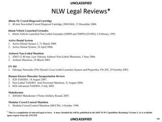UNCLASSIFIED

                                              NLW Legal Reviews*
    40mm NL Crowd Dispersal Cartridge
    1. 40 mm Non-lethal Crowd Dispersal Cartridge (XM1044), 15 December 2006.

    66mm Vehicle Launched Grenades
    1. 66mm Vehicle Launched Non Lethal Grenades (XM98 and XM99) (LVOSS), 8 February 1999.

    Active Denial System
    1. Active Denial System 2, 31 March 2008.
    2. Active Denial System, 26 April 2004.

    Airburst Non-Lethal Munition
    1. XM1112 40 mm, Low Velocity Airburst Non-Lethal Munitions, 5 June 2006.
    2. Airburst Munition, 24 March 2003.

    FN 303
    1. Fabrique Nationale (FN) Herstal’s Less Lethal Launcher System and Projectiles, FN-303, 29 October 2003.

    Human Electro-Muscular Incapacitation Devices
    1. X26 TASER®, 14 August 2007.
    2. Non-Lethal TASER® Anti-Personnel Munition, 21 August 2004.
    3. M26 Advanced TASER®, 8 July 2002.

    Malodorants
    1. XM1063 Malodorant 155mm Artillery Round, 2007.

    Modular Crowd Control Munition
    1. Modular Crowd Control Munition (MCCM), 1 October 1998.

*This is a compilation of selected legal reviews. A more detailed list will be published in the DoD NLW Capabilities Roadmap Version 1, or is available
upon request from the JNLWD
                                                                 UNCLASSIFIED                                                                             viii
 