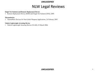 UNCLASSIFIED

                                       NLW Legal Reviews
Single Net Solution and Remote Deployment Device
1. Remote Deployment Device (RDD) and Single Net Solution (SNS), 2009.

Thermobarics
1. Thermobaric Devices for Non-Lethal Weapons Applications, 24 February 2003.

Vehicle Lightweight Arresting Device
1. Vehicle Lightweight Arresting Device (VLAD), 23 March 2004.




                                                    UNCLASSIFIED                x
 