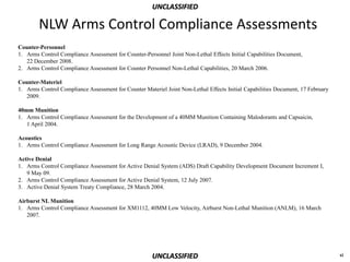 UNCLASSIFIED

        NLW Arms Control Compliance Assessments
Counter-Personnel
1. Arms Control Compliance Assessment for Counter-Personnel Joint Non-Lethal Effects Initial Capabilities Document,
   22 December 2008.
2. Arms Control Compliance Assessment for Counter Personnel Non-Lethal Capabilities, 20 March 2006.

Counter-Materiel
1. Arms Control Compliance Assessment for Counter Materiel Joint Non-Lethal Effects Initial Capabilities Document, 17 February
   2009.

40mm Munition
1. Arms Control Compliance Assessment for the Development of a 40MM Munition Containing Malodorants and Capsaicin,
   1 April 2004.

Acoustics
1. Arms Control Compliance Assessment for Long Range Acoustic Device (LRAD), 9 December 2004.

Active Denial
1. Arms Control Compliance Assessment for Active Denial System (ADS) Draft Capability Development Document Increment I,
   9 May 09.
2. Arms Control Compliance Assessment for Active Denial System, 12 July 2007.
3. Active Denial System Treaty Compliance, 28 March 2004.

Airburst NL Munition
1. Arms Control Compliance Assessment for XM1112, 40MM Low Velocity, Airburst Non-Lethal Munition (ANLM), 16 March
   2007.




                                                      UNCLASSIFIED                                                               xi
 