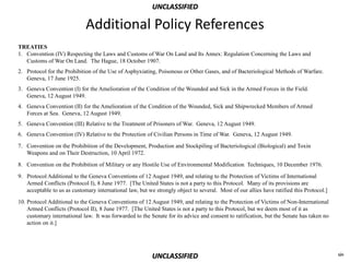 UNCLASSIFIED

                             Additional Policy References
TREATIES
1. Convention (IV) Respecting the Laws and Customs of War On Land and Its Annex: Regulation Concerning the Laws and
   Customs of War On Land. The Hague, 18 October 1907.
2. Protocol for the Prohibition of the Use of Asphyxiating, Poisonous or Other Gases, and of Bacteriological Methods of Warfare.
   Geneva, 17 June 1925.
3. Geneva Convention (I) for the Amelioration of the Condition of the Wounded and Sick in the Armed Forces in the Field.
   Geneva, 12 August 1949.
4. Geneva Convention (II) for the Amelioration of the Condition of the Wounded, Sick and Shipwrecked Members of Armed
   Forces at Sea. Geneva, 12 August 1949.
5. Geneva Convention (III) Relative to the Treatment of Prisoners of War. Geneva, 12 August 1949.
6. Geneva Convention (IV) Relative to the Protection of Civilian Persons in Time of War. Geneva, 12 August 1949.
7. Convention on the Prohibition of the Development, Production and Stockpiling of Bacteriological (Biological) and Toxin
   Weapons and on Their Destruction, 10 April 1972.

8. Convention on the Prohibition of Military or any Hostile Use of Environmental Modification Techniques, 10 December 1976.

9. Protocol Additional to the Geneva Conventions of 12 August 1949, and relating to the Protection of Victims of International
   Armed Conflicts (Protocol I), 8 June 1977. [The United States is not a party to this Protocol. Many of its provisions are
   acceptable to us as customary international law, but we strongly object to several. Most of our allies have ratified this Protocol.]

10. Protocol Additional to the Geneva Conventions of 12 August 1949, and relating to the Protection of Victims of Non-International
    Armed Conflicts (Protocol II), 8 June 1977. [The United States is not a party to this Protocol, but we deem most of it as
    customary international law. It was forwarded to the Senate for its advice and consent to ratification, but the Senate has taken no
    action on it.]




                                                          UNCLASSIFIED                                                                    xiv
 