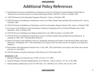 UNCLASSIFIED

                             Additional Policy References
11. United Nations Convention on Prohibitions or Restrictions on the Use of Certain Conventional Weapons Which May be
    Deemed to be Excessively Injurious or to Have Indiscriminate Effects (UNCCW). Geneva, 10 October 1980.
12. UNCCW Protocol on Non-Detectable Fragments (Protocol I). Geneva, 10 October 1980.

13. UNCCW Protocol on Prohibitions or Restrictions on the Use of Mines, Booby-Traps and Other Devices (Protocol II). Geneva,
    10 October 1980.
14. UNCCW Protocol on Prohibitions or Restrictions on the Use of Incendiary Weapons (Protocol III). Geneva, 10 October 1980.
15. Convention on the Prohibition of the Development, Production, Stockpiling and Use of Chemical Weapons and on Their
    Destruction. Paris, 13 January 1993.
16. UNCCW Protocol on Blinding Laser Weapons (Protocol IV to the 1980 Convention), 13 October 1995.
17. UNCCW Protocol on Prohibitions or Restrictions on the Use of Mines, Booby-Traps and Other Devices (Protocol II, as
    amended on 3 May 1996, “Amended Mines Protocol”).
18. Ottawa Convention on the Prohibition of the Use, Stockpiling, Production and Transfer of Anti-Personnel Mines and on their
    Destruction, 18 September 1997. [The United States is not a party to this Convention, but the vast majority of our allies have
    ratified it.]
19. Rome Statute of the International Criminal Court, 17 July 1998. [The United States is not a party to this Treaty, but it entered
    into force on 1 July 2002.]
20. UNCCW Protocol on Explosive Remnants of War (Protocol V), 28 November 2003.

DOMESTIC LAW
1. Biological Weapons Anti-Terrorism Act of 1989, 18 U.S.C. § 175, 2004.
2. Chemical Weapons Convention Implementation Act of 1998, div. I, title II, § 201(a), 18 U.S.C. § 229, 2004.
3. National Defense Authorization Act for FY 1996, Pub. L. No. 104-406, § 219, 110 Stat. 186, 223-224, 1995.



                                                          UNCLASSIFIED                                                                 xv
 