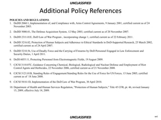 UNCLASSIFIED

                          Additional Policy References
POLICIES AND REGULATIONS
1. DoDD 2060.1, Implementation of, and Compliance with, Arms Control Agreements, 9 January 2001, certified current as of 24
   November 2003.

2. DoDD 5000.01, The Defense Acquisition System, 12 May 2003, certified current as of 20 November 2007.

3. DoDD 2311.01E, DoD Law of War Program , incorporating change 1, certified current as of 22 February 2011.

4. DoDD 3216.02, Protection of Human Subjects and Adherence to Ethical Standards in DoD-Supported Research, 25 March 2002,
   certified current as of 24 April 2007.

5. DoDD 5210.56, Use of Deadly Force and the Carrying of Firearms by DoD Personnel Engaged in Law Enforcement and
   Security Duties, 1 April 2011.

6. DoDI 6055.11, Protecting Personnel from Electromagnetic Fields, 19 August 2009.

7. CJCSI 3110.07C, Guidance Concerning Chemical, Biological, Radiological and Nuclear Defense and Employment of Riot
   Control Agents and Herbicides, 22 November 2006, certified current as of 21 November 2008.

8. CJCSI 3121.01B, Standing Rules of Engagement/Standing Rules for the Use of Force for US Forces, 13 June 2005, certified
   current as of 18 June 2008.

9. CJCSI 5810.1D, Implementation of the DoD Law of War Program, 30 April 2010.

10. Department of Health and Human Services Regulation, "Protection of Human Subjects," Title 45 CFR, pt. 46, revised January
    15, 2009, effective July 14, 2009.




                                                     UNCLASSIFIED                                                               xvi
 