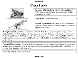 UNCLASSIFIED

                                        Green Lasers
                                              Currently fielded by USA, USMC, USN, and USAF:
                                              COTS items, result of Urgent Needs Statement (UNS).
                                              Lead Agency: USMC
                  LA-9/PTM
                                              Target Type: Counter-Personnel

                                              Intended Target Response: Deny access into/out of an
                                              area to individuals, move individuals through an area, and
                                              suppress individuals.
                GLARE® MOUT

Description: The LA-9/PTM has a maximum output of 250 mW and has an integrated Safety Control
Module (SCM) that shuts the beam off when an object interrupts the beam within the 0-65 m Nominal
Ocular Hazard Distance (NOHD). The LA-9/PTM has a range of 65 - 1000 m. The GLARE® MOUT is
smaller and has a maximum output of 125 mW and a NOHD of 18 m. The GLARE® MOUT has a range
of 18 - 760 m.

Concept of Employment: Force protection, entry control points, checkpoints, and maritime ports and
security zones to warn, deny, move, and suppress (e.g., distract, disorient, and degrade) individuals on
foot and those operating vehicles/vessels.

Capability Effect: Ocular impairment.
                                                                                                     5
                                             UNCLASSIFIED
 