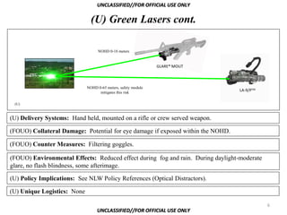 UNCLASSIFIED//FOR OFFICIAL USE ONLY

                               (U) Green Lasers cont.

                                   NOHD 0-18 meters


                                                               GLARE® MOUT



                             NOHD 0-65 meters, safety module
                                   mitigates this risk
                                                                                  LA-9/PTM


 (U)



(U) Delivery Systems: Hand held, mounted on a rifle or crew served weapon.

(FOUO) Collateral Damage: Potential for eye damage if exposed within the NOHD.

(FOUO) Counter Measures: Filtering goggles.

(FOUO) Environmental Effects: Reduced effect during fog and rain. During daylight-moderate
glare, no flash blindness, some afterimage.

(U) Policy Implications: See NLW Policy References (Optical Distractors).

(U) Unique Logistics: None

                                                                                             6
                                  UNCLASSIFIED//FOR OFFICIAL USE ONLY
 