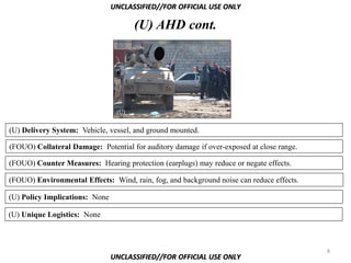 UNCLASSIFIED//FOR OFFICIAL USE ONLY

                                       (U) AHD cont.




                                 (U)


(U) Delivery System: Vehicle, vessel, and ground mounted.

(FOUO) Collateral Damage: Potential for auditory damage if over-exposed at close range.

(FOUO) Counter Measures: Hearing protection (earplugs) may reduce or negate effects.

(FOUO) Environmental Effects: Wind, rain, fog, and background noise can reduce effects.

(U) Policy Implications: None

(U) Unique Logistics: None



                                                                                          8
                                UNCLASSIFIED//FOR OFFICIAL USE ONLY
 