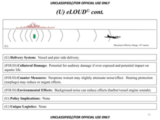 UNCLASSIFIED//FOR OFFICIAL USE ONLY

                                   (U) eLOUD© cont.




(U)                                                                    Maximum Effective Range: 457 meters




(U) Delivery System: Vessel and pier side delivery.

(FOUO) Collateral Damage: Potential for auditory damage if over exposed and potential impact on
aquatic life.

(FOUO) Counter Measures: Neoprene wetsuit may slightly attenuate noise/effect. Hearing protection
(earplugs) may reduce or negate effects.

(FOUO) Environmental Effects: Background noise can reduce effects (harbor/vessel engine sounds).

(U) Policy Implications: None

(U) Unique Logistics: None

                                                                                                        10
                                UNCLASSIFIED//FOR OFFICIAL USE ONLY
 