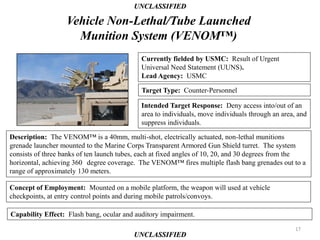 UNCLASSIFIED

                   Vehicle Non-Lethal/Tube Launched
                     Munition System (VENOM™)
                                            Currently fielded by USMC: Result of Urgent
                                            Universal Need Statement (UUNS).
                                            Lead Agency: USMC

                                            Target Type: Counter-Personnel

                                            Intended Target Response: Deny access into/out of an
                                            area to individuals, move individuals through an area, and
                                            suppress individuals.

Description: The VENOM™ is a 40mm, multi-shot, electrically actuated, non-lethal munitions
grenade launcher mounted to the Marine Corps Transparent Armored Gun Shield turret. The system
consists of three banks of ten launch tubes, each at fixed angles of 10, 20, and 30 degrees from the
horizontal, achieving 360 degree coverage. The VENOM™ fires multiple flash bang grenades out to a
range of approximately 130 meters.

Concept of Employment: Mounted on a mobile platform, the weapon will used at vehicle
checkpoints, at entry control points and during mobile patrols/convoys.

Capability Effect: Flash bang, ocular and auditory impairment.
                                                                                                  17
                                          UNCLASSIFIED
 