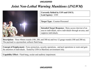 UNCLASSIFIED

         Joint Non-Lethal Warning Munitions (JNLWM)
                                            Currently fielded by USN and USCG.
                                            Lead Agency: USN


                                            Target Type: Counter-Personnel


                                            Intended Target Response: Deny access into/out of an
                                            area to individuals, move individuals through an area, and
                                            suppress individuals.


Description: Three 40mm rounds (100, 200, and 300 m) and two 12 gauge rounds (100 and 200 m).
The payload is a pyrotechnic airburst flash bang.

Concept of Employment: Force protection, security operations, and port operations to warn and gain
the attention of individuals. Tested by USN in Maritime environment only.

Capability Effect: Flash bang, ocular and auditory impairment.




                                                                                                 21
                                           UNCLASSIFIED
 