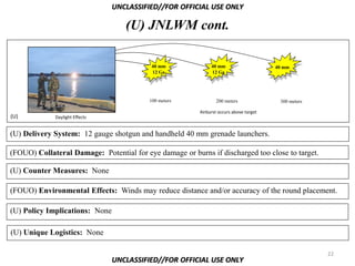 UNCLASSIFIED//FOR OFFICIAL USE ONLY

                                   (U) JNLWM cont.

                                           40 mm              40 mm                     40 mm
                                           12 Ga              12 Ga




                                          100 meters            200 meters               300 meters

                                                         Airburst occurs above target
(U)          Daylight Effects


(U) Delivery System: 12 gauge shotgun and handheld 40 mm grenade launchers.

(FOUO) Collateral Damage: Potential for eye damage or burns if discharged too close to target.

(U) Counter Measures: None

(FOUO) Environmental Effects: Winds may reduce distance and/or accuracy of the round placement.

(U) Policy Implications: None

(U) Unique Logistics: None

                                                                                                      22
                                UNCLASSIFIED//FOR OFFICIAL USE ONLY
 