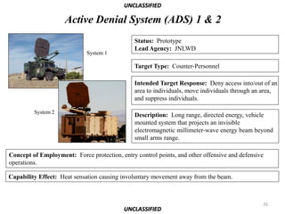 UNCLASSIFIED

                     Active Denial System (ADS) 1 & 2
                                               Status: Prototype
                                               Lead Agency: JNLWD
                             System 1

                                               Target Type: Counter-Personnel

                                               Intended Target Response: Deny access into/out of an
                                               area to individuals, move individuals through an area,
                                               and suppress individuals.

         System 2
                                               Description: Long range, directed energy, vehicle
                                               mounted system that projects an invisible
                                               electromagnetic millimeter-wave energy beam beyond
                                               small arms range.

Concept of Employment: Force protection, entry control points, and other offensive and defensive
operations.

Capability Effect: Heat sensation causing involuntary movement away from the beam.



                                                                                               26
                                           UNCLASSIFIED
 