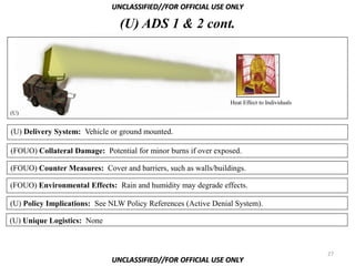 UNCLASSIFIED//FOR OFFICIAL USE ONLY

                                (U) ADS 1 & 2 cont.




                                                                Heat Effect to Individuals
(U)


(U) Delivery System: Vehicle or ground mounted.

(FOUO) Collateral Damage: Potential for minor burns if over exposed.

(FOUO) Counter Measures: Cover and barriers, such as walls/buildings.

(FOUO) Environmental Effects: Rain and humidity may degrade effects.

(U) Policy Implications: See NLW Policy References (Active Denial System).

(U) Unique Logistics: None



                                                                                             27
                             UNCLASSIFIED//FOR OFFICIAL USE ONLY
 