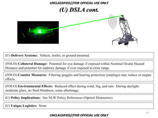 UNCLASSIFIED//FOR OFFICIAL USE ONLY

                                     (U) DSLA cont.




                (U)

(U) Delivery Systems: Vehicle, trailer, or ground mounted.

(FOUO) Collateral Damage: Potential for eye damage if exposed within Nominal Ocular Hazard
Distance and potential for auditory damage if over exposed at close range.
(FOUO) Counter Measures: Filtering goggles and hearing protection (earplugs) may reduce or negate
effects.

(FOUO) Environmental Effects: Reduced effect during wind, fog, and rain. During daylight-
moderate glare, no flash blindness, some afterimage.

(U) Policy Implications: See NLW Policy References (Optical Distractors).

(U) Unique Logistics: None
                                                                                             29
                              UNCLASSIFIED//FOR OFFICIAL USE ONLY
 