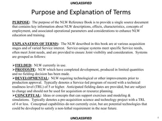 UNCLASSIFIED

             Purpose and Explanation of Terms
PURPOSE: The purpose of the NLW Reference Book is to provide a single source document
that contains key information about NLW descriptions, effects, characteristics, concepts of
employment, and associated operational parameters and considerations to enhance NLW
education and training.

EXPLANATION OF TERMS: The NLW described in this book are at various acquisition
stages and of varied Service interest. Service-unique systems meet specific Service needs,
often meet Joint needs, and are provided to ensure Joint visibility and consideration. Systems
are grouped as follows:

FIELDED: NLW currently in use.
PROTOYPE: NLW which have completed development, produced in limited quantities
and no fielding decision has been made.
DEVELOPMENTAL: NLW requiring technological or other improvements prior to
production approval. Typically denotes a Service-led program of record with a technical
readiness level (TRL) of 5 or higher. Anticipated fielding dates are provided, but are subject
to change and should not be used for acquisition or resource planning.
CONCEPTUAL: Ideas or concepts that can support exercises and modeling &
simulations. Typically denotes a pre-acquisition science and technology project with a TRL
of 4 or less. Conceptual capabilities do not currently exist, but are potential technologies that
could be developed to satisfy a non-lethal requirement in the near future.

                                         UNCLASSIFIED                                               i
 
