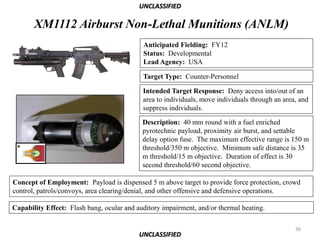 UNCLASSIFIED

       XM1112 Airburst Non-Lethal Munitions (ANLM)
                                            Anticipated Fielding: FY12
                                            Status: Developmental
                                            Lead Agency: USA

                                            Target Type: Counter-Personnel

                                            Intended Target Response: Deny access into/out of an
                                            area to individuals, move individuals through an area, and
                                            suppress individuals.

                                            Description: 40 mm round with a fuel enriched
                                            pyrotechnic payload, proximity air burst, and settable
                                            delay option fuse. The maximum effective range is 150 m
                                            threshold/350 m objective. Minimum safe distance is 35
                                            m threshold/15 m objective. Duration of effect is 30
                                            second threshold/60 second objective.

Concept of Employment: Payload is dispensed 5 m above target to provide force protection, crowd
control, patrols/convoys, area clearing/denial, and other offensive and defensive operations.

Capability Effect: Flash bang, ocular and auditory impairment, and/or thermal heating.

                                                                                                 36
                                           UNCLASSIFIED
 