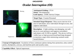 UNCLASSIFIED

                            Ocular Interruption (OI)

                        Warning
                                           Anticipated Fielding: FY14
                                           Status: Developmental
                                           Lead Agency: USMC Service Unique

                                           Target Type: Counter-Personnel

                                           Intended Target Response: Deny access into/out of an
                                           area to individuals, move individuals through an area, and
                                           suppress individuals.

                                           Description: A light emitting, non-damaging, eye-safe
                                           device to warn (primary) and suppress (secondary)
                                           individuals with 10-500 m standoff. This device will be a
                                           visible laser or high powered broad band lamp designed
       Suppression                         to maximize range while minimizing nominal ocular
                                           hazard distance.

Concept of Employment: Escalation of force continuum options during force protection, entry control
points, checkpoints, convoys, and maritime ports and security zones.

Capability Effect: Optical impairment.

                                                                                                38
                                          UNCLASSIFIED
 