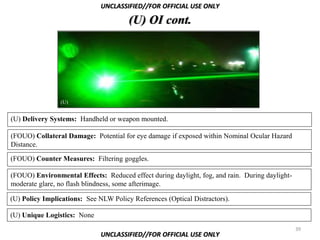 UNCLASSIFIED//FOR OFFICIAL USE ONLY

                                       (U) OI cont.




                (U)


(U) Delivery Systems: Handheld or weapon mounted.

(FOUO) Collateral Damage: Potential for eye damage if exposed within Nominal Ocular Hazard
Distance.

(FOUO) Counter Measures: Filtering goggles.

(FOUO) Environmental Effects: Reduced effect during daylight, fog, and rain. During daylight-
moderate glare, no flash blindness, some afterimage.

(U) Policy Implications: See NLW Policy References (Optical Distractors).

(U) Unique Logistics: None
                                                                                                39
                              UNCLASSIFIED//FOR OFFICIAL USE ONLY
 