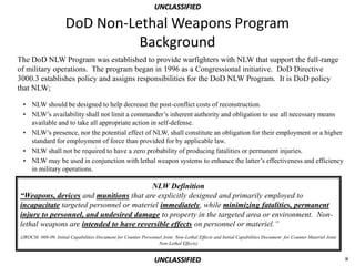 UNCLASSIFIED

                     DoD Non-Lethal Weapons Program
                               Background
The DoD NLW Program was established to provide warfighters with NLW that support the full-range
of military operations. The program began in 1996 as a Congressional initiative. DoD Directive
3000.3 establishes policy and assigns responsibilities for the DoD NLW Program. It is DoD policy
that NLW;

 • NLW should be designed to help decrease the post-conflict costs of reconstruction.
 • NLW’s availability shall not limit a commander’s inherent authority and obligation to use all necessary means
   available and to take all appropriate action in self-defense.
 • NLW’s presence, nor the potential effect of NLW, shall constitute an obligation for their employment or a higher
   standard for employment of force than provided for by applicable law.
 • NLW shall not be required to have a zero probability of producing fatalities or permanent injuries.
 • NLW may be used in conjunction with lethal weapon systems to enhance the latter’s effectiveness and efficiency
   in military operations.

                                         NLW Definition
“Weapons, devices and munitions that are explicitly designed and primarily employed to
incapacitate targeted personnel or materiel immediately, while minimizing fatalities, permanent
injury to personnel, and undesired damage to property in the targeted area or environment. Non-
lethal weapons are intended to have reversible effects on personnel or materiel.”
(JROCM 060-09, Initial Capabilities Document for Counter Personnel Joint Non-Lethal Effects and Initial Capabilities Document for Counter Materiel Joint
                                                                Non-Lethal Effects)


                                                                UNCLASSIFIED                                                                               ii
 
