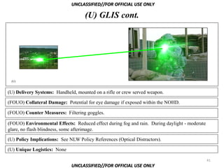 UNCLASSIFIED//FOR OFFICIAL USE ONLY

                                    (U) GLIS cont.




 (U)



(U) Delivery Systems: Handheld, mounted on a rifle or crew served weapon.

(FOUO) Collateral Damage: Potential for eye damage if exposed within the NOHD.

(FOUO) Counter Measures: Filtering goggles.

(FOUO) Environmental Effects: Reduced effect during fog and rain. During daylight - moderate
glare, no flash blindness, some afterimage.

(U) Policy Implications: See NLW Policy References (Optical Distractors).

(U) Unique Logistics: None

                                                                                               41
                              UNCLASSIFIED//FOR OFFICIAL USE ONLY
 