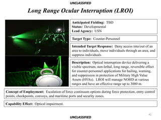 UNCLASSIFIED

              Long Range Ocular Interruption (LROI)
                                           Anticipated Fielding: TBD
                                           Status: Developmental
                                           Lead Agency: USN

                                           Target Type: Counter-Personnel

                                           Intended Target Response: Deny access into/out of an
                                           area to individuals, move individuals through an area, and
                                           suppress individuals.

                                           Description: Optical interruption device delivering a
                                           visible spectrum, non-lethal, long range, reversible effect
                                           for counter-personnel applications for hailing, warning,
                                           and suppression in protection of Military High Value
                                           Assets (HVAs). LROI will manage NOHD at various
                                           ranges and have an effective range up to 3000 m.

Concept of Employment: Escalation of force continuum options during force protection, entry control
points, checkpoints, convoys, and maritime ports and security zones.

Capability Effect: Optical impairment.

                                                                                                  42
                                          UNCLASSIFIED
 