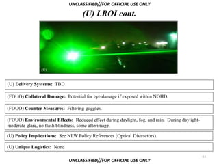 UNCLASSIFIED//FOR OFFICIAL USE ONLY

                                    (U) LROI cont.




                (U)



(U) Delivery Systems: TBD

(FOUO) Collateral Damage: Potential for eye damage if exposed within NOHD.

(FOUO) Counter Measures: Filtering goggles.

(FOUO) Environmental Effects: Reduced effect during daylight, fog, and rain. During daylight-
moderate glare, no flash blindness, some afterimage.

(U) Policy Implications: See NLW Policy References (Optical Distractors).

(U) Unique Logistics: None
                                                                                                43
                              UNCLASSIFIED//FOR OFFICIAL USE ONLY
 