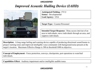 UNCLASSIFIED

              Improved Acoustic Hailing Device (IAHD)
                                             Anticipated Fielding: FY12
                                             Status: Developmental
                                             Lead Agency: USA


                                             Target Type: Counter-Personnel


                                             Intended Target Response: Deny access into/out of an
                                             area to individuals, move individuals through an area, and
                                             suppress individuals.


Description: A long range hailing and warning device capable of producing directional sound beams to
project warning tones and improved intelligible voice commands with background noise present at the
target’s location. Maximum Effective Range is 300 m threshold/1000 m objective.

Concept of Employment: Force protection, convoys, checkpoints, port operations to warn/hail
individuals.

Capabilities Effect: Auditory impairment and/or intelligible audible tones.

                                                                                                  44
                                            UNCLASSIFIED
 