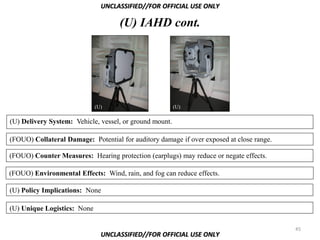 UNCLASSIFIED//FOR OFFICIAL USE ONLY

                                    (U) IAHD cont.




                             (U)                         (U)

(U) Delivery System: Vehicle, vessel, or ground mount.

(FOUO) Collateral Damage: Potential for auditory damage if over exposed at close range.

(FOUO) Counter Measures: Hearing protection (earplugs) may reduce or negate effects.

(FOUO) Environmental Effects: Wind, rain, and fog can reduce effects.

(U) Policy Implications: None

(U) Unique Logistics: None

                                                                                          45
                               UNCLASSIFIED//FOR OFFICIAL USE ONLY
 