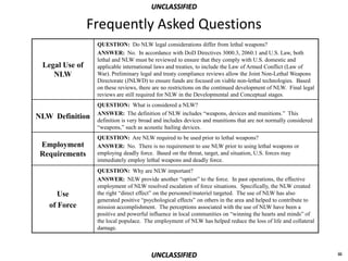 UNCLASSIFIED

                Frequently Asked Questions
                 QUESTION: Do NLW legal considerations differ from lethal weapons?
                 ANSWER: No. In accordance with DoD Directives 3000.3, 2060.1 and U.S. Law, both
                 lethal and NLW must be reviewed to ensure that they comply with U.S. domestic and
 Legal Use of    applicable international laws and treaties, to include the Law of Armed Conflict (Law of
    NLW          War). Preliminary legal and treaty compliance reviews allow the Joint Non-Lethal Weapons
                 Directorate (JNLWD) to ensure funds are focused on viable non-lethal technologies. Based
                 on these reviews, there are no restrictions on the continued development of NLW. Final legal
                 reviews are still required for NLW in the Developmental and Conceptual stages.
                 QUESTION: What is considered a NLW?
                 ANSWER: The definition of NLW includes “weapons, devices and munitions.” This
NLW Definition   definition is very broad and includes devices and munitions that are not normally considered
                 “weapons,” such as acoustic hailing devices.
                 QUESTION: Are NLW required to be used prior to lethal weapons?
 Employment      ANSWER: No. There is no requirement to use NLW prior to using lethal weapons or
 Requirements    employing deadly force. Based on the threat, target, and situation, U.S. forces may
                 immediately employ lethal weapons and deadly force.
                 QUESTION: Why are NLW important?
                 ANSWER: NLW provide another “option” to the force. In past operations, the effective
                 employment of NLW resolved escalation of force situations. Specifically, the NLW created
      Use        the right “direct effect” on the personnel/materiel targeted. The use of NLW has also
                 generated positive “psychological effects” on others in the area and helped to contribute to
   of Force      mission accomplishment. The perceptions associated with the use of NLW have been a
                 positive and powerful influence in local communities on “winning the hearts and minds” of
                 the local populace. The employment of NLW has helped reduce the loss of life and collateral
                 damage.



                                        UNCLASSIFIED                                                            iii
 