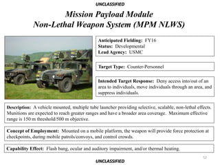 UNCLASSIFIED

                     Mission Payload Module
             Non-Lethal Weapon System (MPM NLWS)
                                              Anticipated Fielding: FY16
                                              Status: Developmental
                                              Lead Agency: USMC

                                              Target Type: Counter-Personnel

                                              Intended Target Response: Deny access into/out of an
                                              area to individuals, move individuals through an area, and
                                              suppress individuals.

Description: A vehicle mounted, multiple tube launcher providing selective, scalable, non-lethal effects.
Munitions are expected to reach greater ranges and have a broader area coverage. Maximum effective
range is 150 m threshold/500 m objective.

Concept of Employment: Mounted on a mobile platform, the weapon will provide force protection at
checkpoints, during mobile patrols/convoys, and control crowds.

Capability Effect: Flash bang, ocular and auditory impairment, and/or thermal heating.
                                                                                                    52
                                             UNCLASSIFIED
 