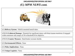 UNCLASSIFIED//FOR OFFICIAL USE ONLY

                         (U) MPM NLWS cont.




(U)


(U) Delivery System: Vehicle mounted launch tubes.

(FOUO) Collateral Damage: Potential for significant injury with blunt trauma munitions if engaged
within minimum safe ranges of 30 m threshold/10 m objective.

(FOUO) Counter Measure: Hard/shatter resistant shields.

(U) Environmental Effects: None

(U) Policy Implications: None

(U) Unique Logistics: None
                                                                                               53
                                UNCLASSIFIED//FOR OFFICIAL USE ONLY
 