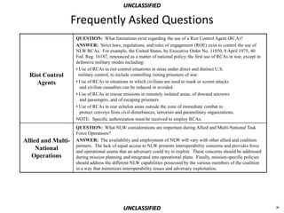 UNCLASSIFIED

                    Frequently Asked Questions
                     QUESTION: What limitations exist regarding the use of a Riot Control Agent (RCA)?
                     ANSWER: Strict laws, regulations, and rules of engagement (ROE) exist to control the use of
                     NLW RCAs. For example, the United States, by Executive Order No. 11850, 8 April 1975, 40
                     Fed. Reg. 16187, renounced as a matter of national policy, the first use of RCAs in war, except in
                     defensive military modes including:
                     • Use of RCAs in riot control situations in areas under direct and distinct U.S.
  Riot Control         military control, to include controlling rioting prisoners of war.
    Agents           • Use of RCAs in situations in which civilians are used to mask or screen attacks
                       and civilian casualties can be reduced or avoided.
                     • Use of RCAs in rescue missions in remotely isolated areas, of downed aircrews
                       and passengers, and of escaping prisoners.
                     • Use of RCAs in rear echelon areas outside the zone of immediate combat to
                       protect convoys from civil disturbances, terrorists and paramilitary organizations.
                     NOTE: Specific authorization must be received to employ RCAs.
                     QUESTION: What NLW considerations are important during Allied and Multi-National Task
                     Force Operations?
Allied and Multi-    ANSWER: The availability and employment of NLW will vary with other allied and coalition
                     partners. The lack of equal access to NLW presents interoperability concerns and provides force
     National        and operational seams that an adversary could try to exploit. These concerns should be addressed
   Operations        during mission planning and integrated into operational plans. Finally, mission-specific policies
                     should address the different NLW capabilities possessed by the various members of the coalition
                     in a way that minimizes interoperability issues and adversary exploitation.




                                              UNCLASSIFIED                                                                iv
 
