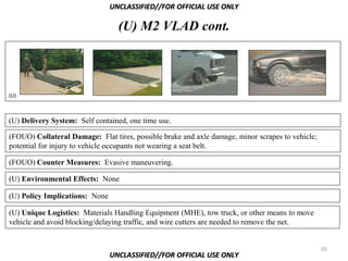 UNCLASSIFIED//FOR OFFICIAL USE ONLY

                                  (U) M2 VLAD cont.



(U)



(U) Delivery System: Self contained, one time use.

(FOUO) Collateral Damage: Flat tires, possible brake and axle damage, minor scrapes to vehicle;
potential for injury to vehicle occupants not wearing a seat belt.

(FOUO) Counter Measures: Evasive maneuvering.

(U) Environmental Effects: None

(U) Policy Implications: None

(U) Unique Logistics: Materials Handling Equipment (MHE), tow truck, or other means to move
vehicle and avoid blocking/delaying traffic, and wire cutters are needed to remove the net.


                                                                                                  65
                                UNCLASSIFIED//FOR OFFICIAL USE ONLY
 