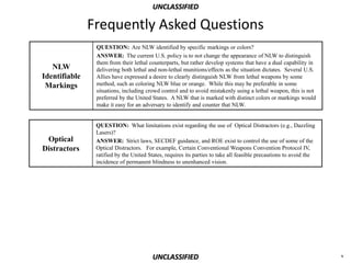 UNCLASSIFIED

               Frequently Asked Questions
                QUESTION: Are NLW identified by specific markings or colors?
                ANSWER: The current U.S. policy is to not change the appearance of NLW to distinguish
                them from their lethal counterparts, but rather develop systems that have a dual capability in
   NLW          delivering both lethal and non-lethal munitions/effects as the situation dictates. Several U.S.
Identifiable    Allies have expressed a desire to clearly distinguish NLW from lethal weapons by some
 Markings       method, such as coloring NLW blue or orange. While this may be preferable in some
                situations, including crowd control and to avoid mistakenly using a lethal weapon, this is not
                preferred by the United States. A NLW that is marked with distinct colors or markings would
                make it easy for an adversary to identify and counter that NLW.


                QUESTION: What limitations exist regarding the use of Optical Distractors (e.g., Dazzling
                Lasers)?
 Optical        ANSWER: Strict laws, SECDEF guidance, and ROE exist to control the use of some of the
Distractors     Optical Distractors. For example, Certain Conventional Weapons Convention Protocol IV,
                ratified by the United States, requires its parties to take all feasible precautions to avoid the
                incidence of permanent blindness to unenhanced vision.




                                         UNCLASSIFIED                                                               v
 