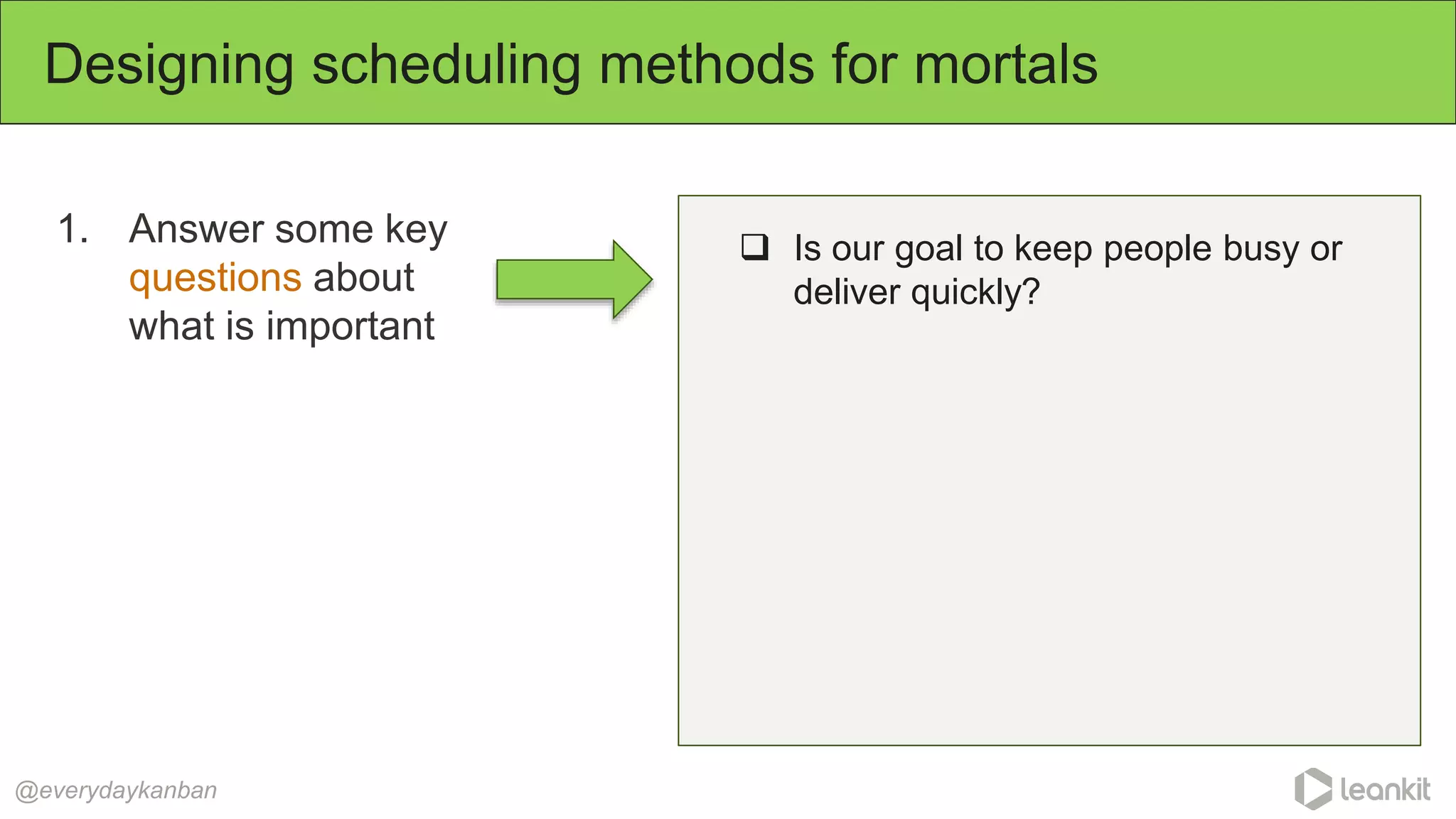 1. Answer some key
questions about
what is important
Designing scheduling methods for mortals
@everydaykanban
 Is our goal to keep people busy or
deliver quickly?
 