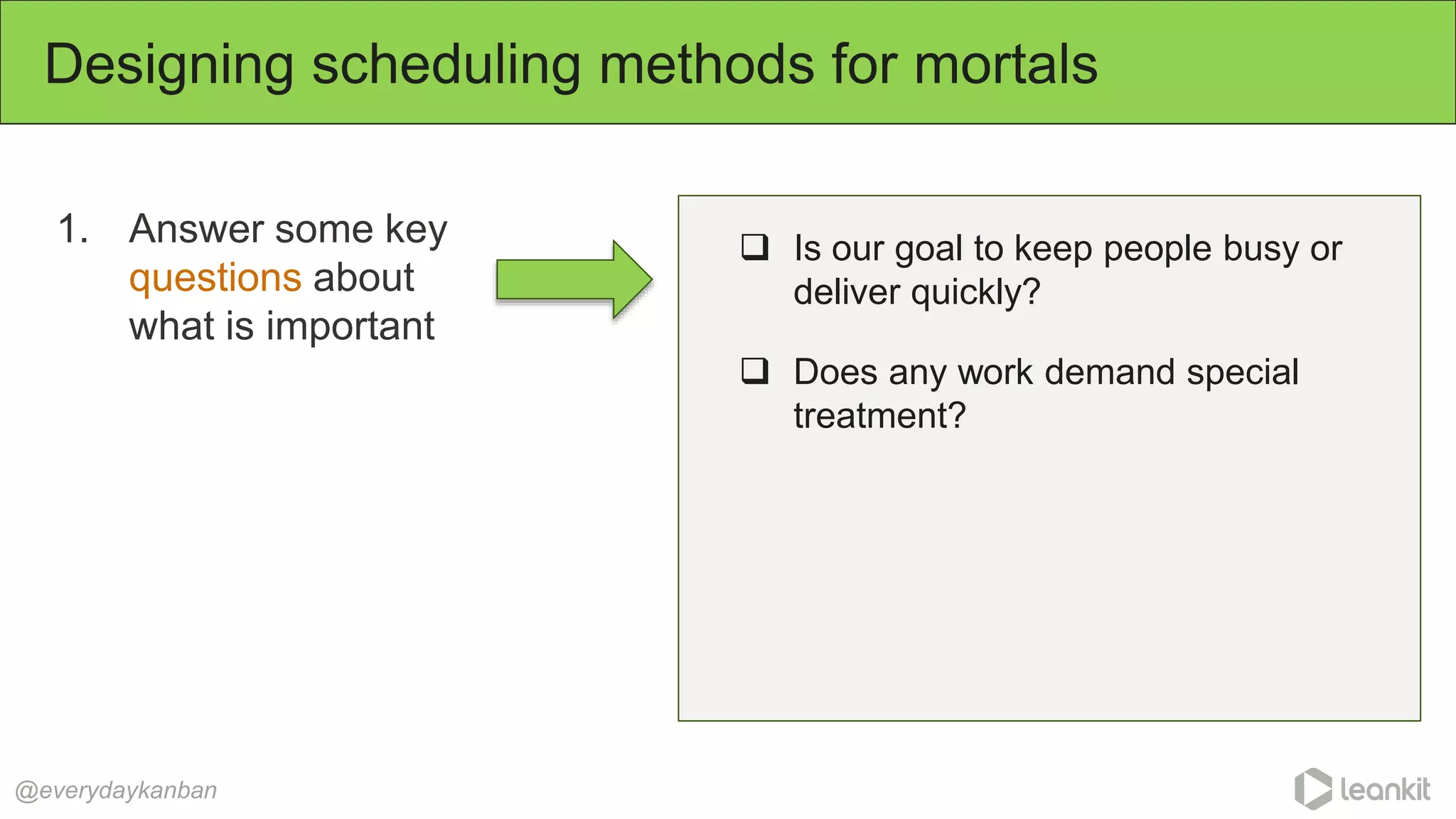 1. Answer some key
questions about
what is important
Designing scheduling methods for mortals
@everydaykanban
 Is our goal to keep people busy or
deliver quickly?
 Does any work demand special
treatment?
 