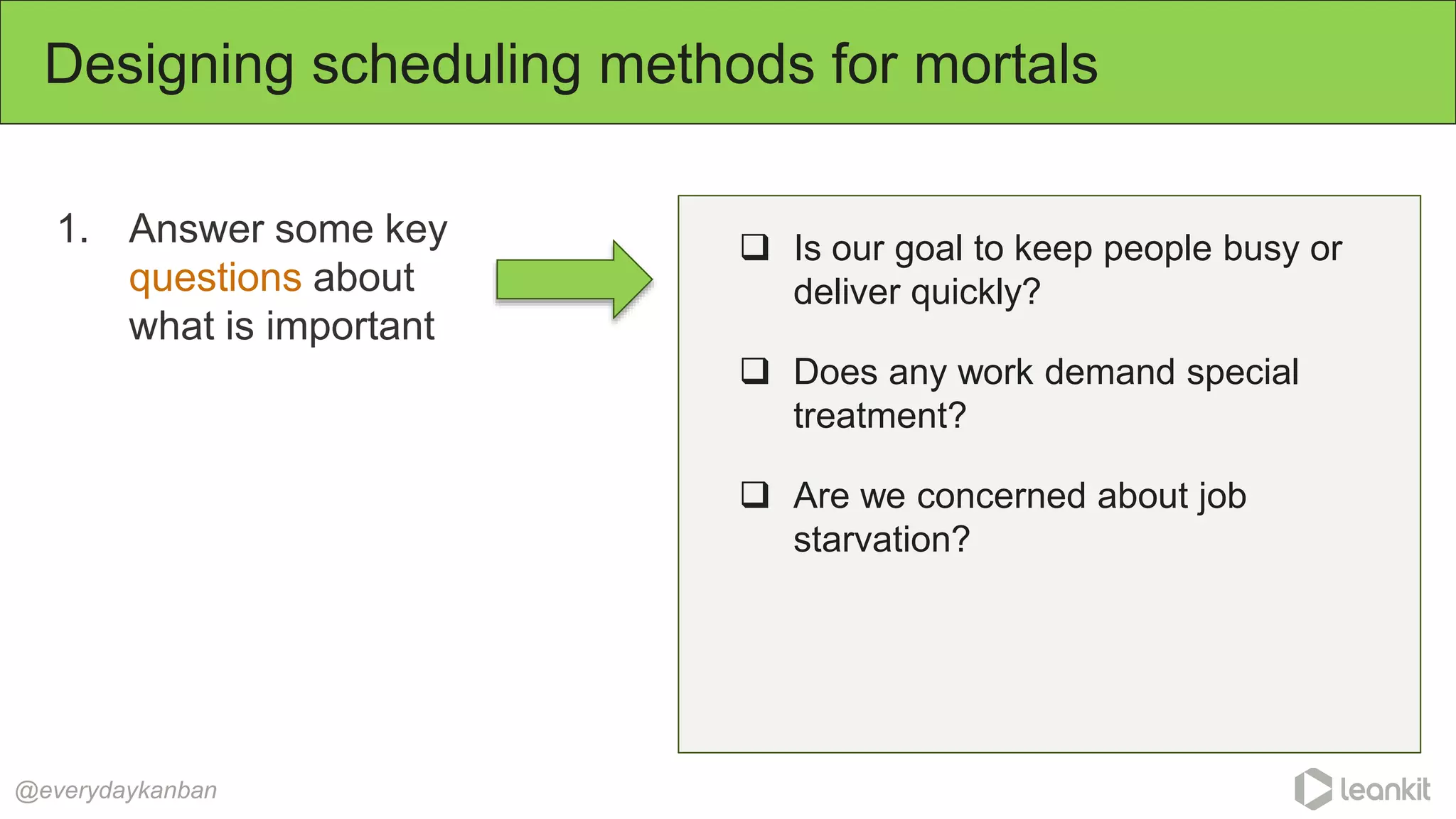 1. Answer some key
questions about
what is important
Designing scheduling methods for mortals
@everydaykanban
 Is our goal to keep people busy or
deliver quickly?
 Does any work demand special
treatment?
 Are we concerned about job
starvation?
 