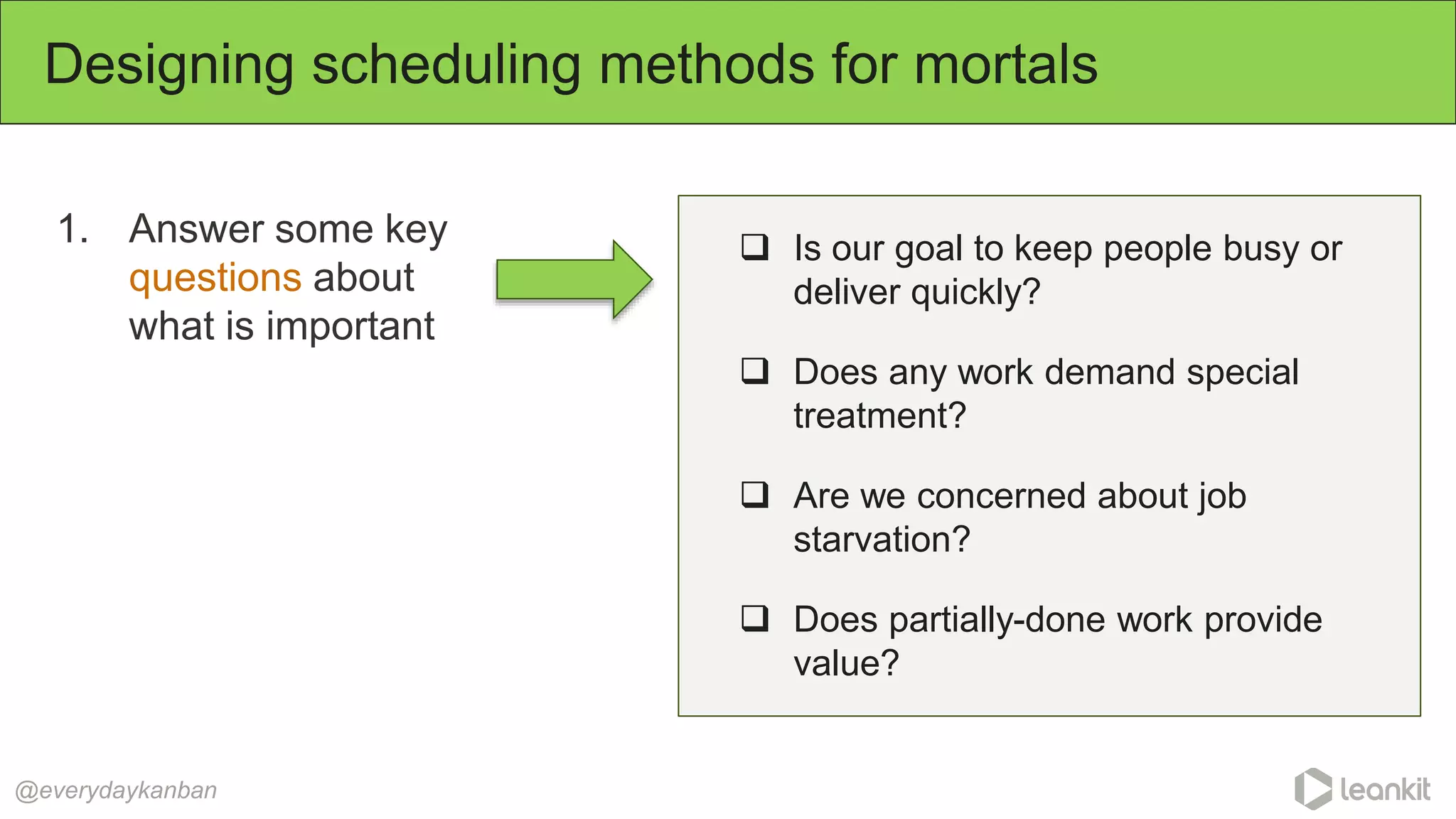 1. Answer some key
questions about
what is important
Designing scheduling methods for mortals
@everydaykanban
 Is our goal to keep people busy or
deliver quickly?
 Does any work demand special
treatment?
 Are we concerned about job
starvation?
 Does partially-done work provide
value?
 