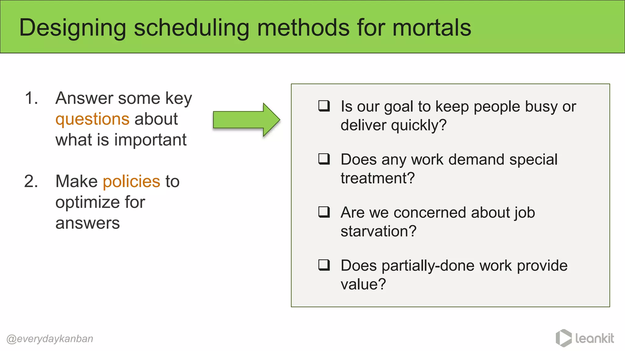 1. Answer some key
questions about
what is important
2. Make policies to
optimize for
answers
Designing scheduling methods for mortals
@everydaykanban
 Is our goal to keep people busy or
deliver quickly?
 Does any work demand special
treatment?
 Are we concerned about job
starvation?
 Does partially-done work provide
value?
 