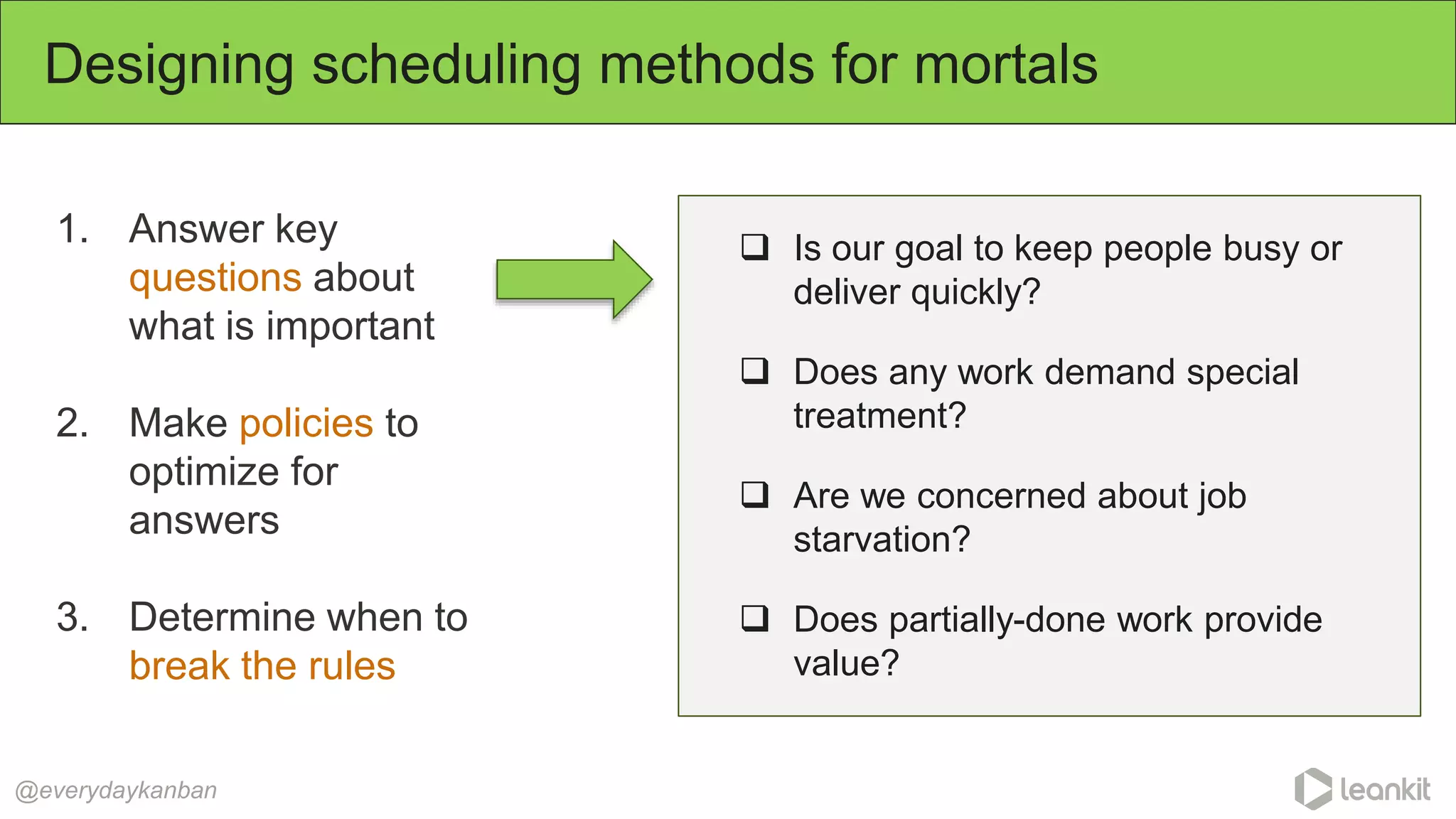 1. Answer key
questions about
what is important
2. Make policies to
optimize for
answers
3. Determine when to
break the rules
Designing scheduling methods for mortals
@everydaykanban
 Is our goal to keep people busy or
deliver quickly?
 Does any work demand special
treatment?
 Are we concerned about job
starvation?
 Does partially-done work provide
value?
 