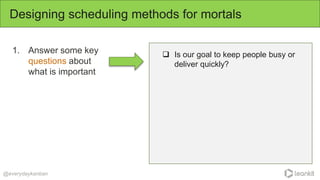 1. Answer some key
questions about
what is important
Designing scheduling methods for mortals
@everydaykanban
 Is our goal to keep people busy or
deliver quickly?
 